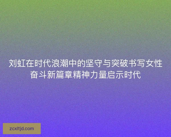 刘虹在时代浪潮中的坚守与突破书写女性奋斗新篇章精神力量启示时代
