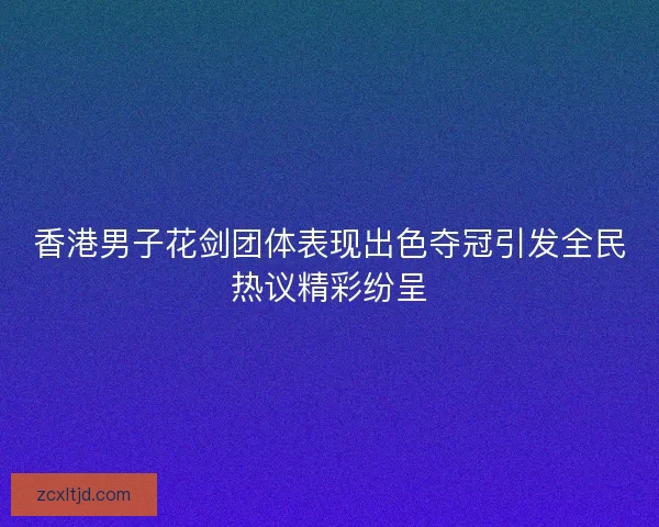 香港男子花剑团体表现出色夺冠引发全民热议精彩纷呈