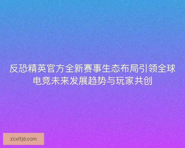 反恐精英官方全新赛事生态布局引领全球电竞未来发展趋势与玩家共创