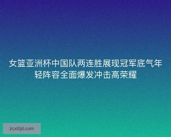 女篮亚洲杯中国队两连胜展现冠军底气年轻阵容全面爆发冲击高荣耀