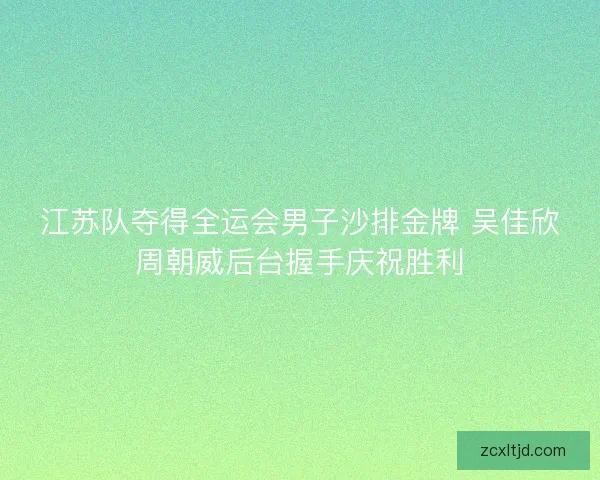 江苏队夺得全运会男子沙排金牌 吴佳欣周朝威后台握手庆祝胜利