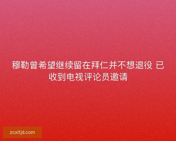 穆勒曾希望继续留在拜仁并不想退役 已收到电视评论员邀请